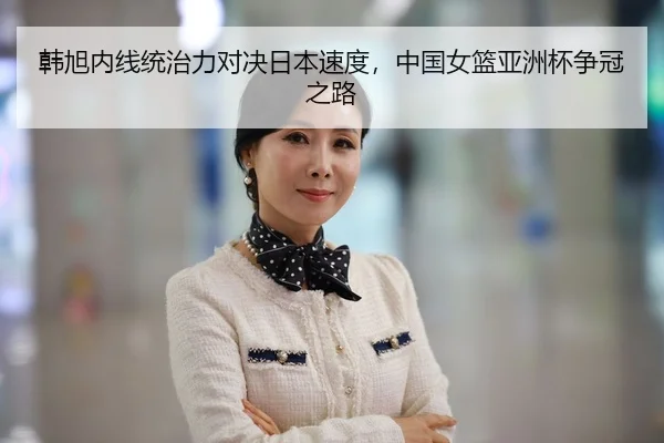 韩旭内线统治力对决日本速度，中国女篮亚洲杯争冠之路