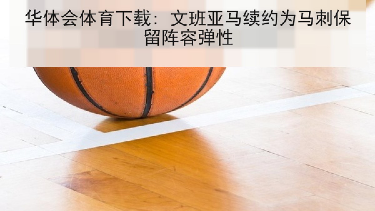 华体会体育下载: 文班亚马续约为马刺保留阵容弹性