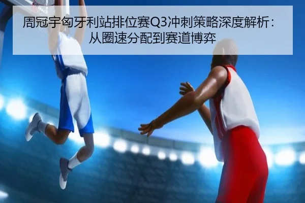 周冠宇匈牙利站排位赛Q3冲刺策略深度解析：从圈速分配到赛道博弈