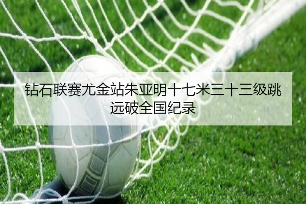 钻石联赛尤金站朱亚明十七米三十三级跳远破全国纪录