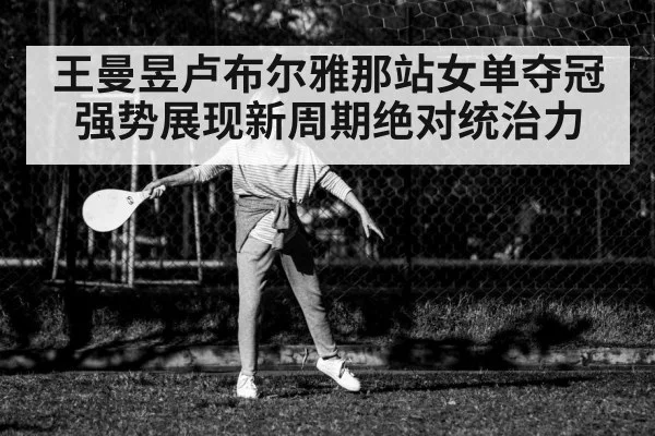 王曼昱卢布尔雅那站女单夺冠强势展现新周期绝对统治力