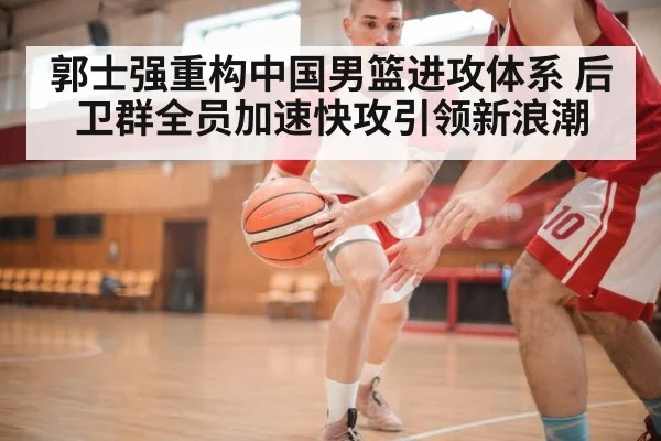 郭士强重构中国男篮进攻体系 后卫群全员加速快攻引领新浪潮
