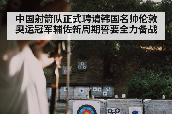 中国射箭队正式聘请韩国名帅伦敦奥运冠军辅佐新周期誓要全力备战