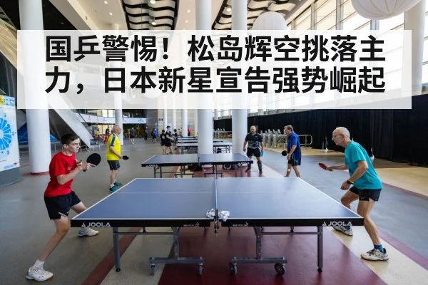 国乒警惕！松岛辉空挑落主力，日本新星宣告强势崛起